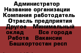 Администратор › Название организации ­ Компания-работодатель › Отрасль предприятия ­ Другое › Минимальный оклад ­ 1 - Все города Работа » Вакансии   . Башкортостан респ.